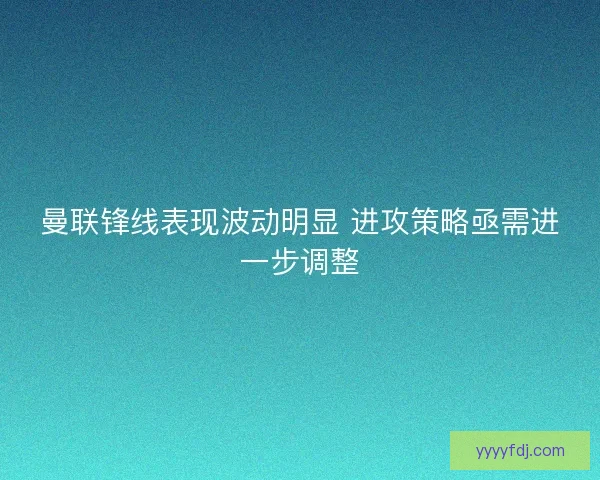 曼联锋线表现波动明显 进攻策略亟需进一步调整 曼联锋线表现波动明显 进攻策略亟需进一步调整