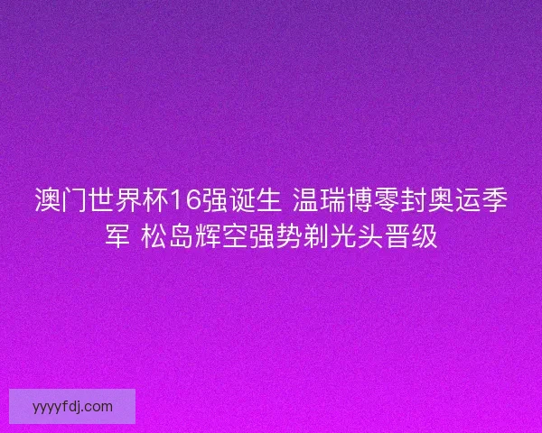 澳门世界杯16强诞生 温瑞博零封奥运季军 松岛辉空强势剃光头晋级