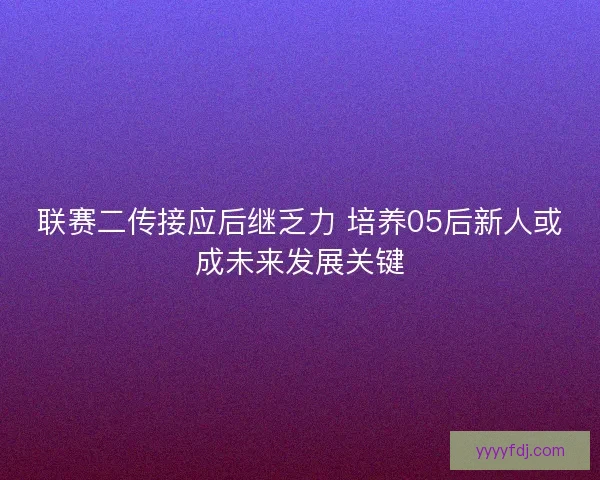 联赛二传接应后继乏力 培养05后新人或成未来发展关键 联赛二传接应后继乏力 培养05后新人或成未来发展关键