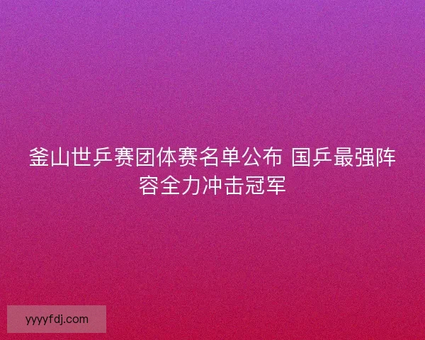 釜山世乒赛团体赛名单公布 国乒最强阵容全力冲击冠军