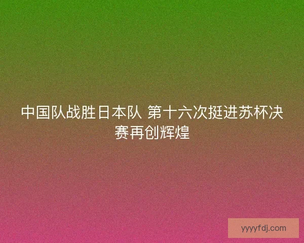 中国队战胜日本队 第十六次挺进苏杯决赛再创辉煌 中国队战胜日本队 第十六次挺进苏杯决赛再创辉煌