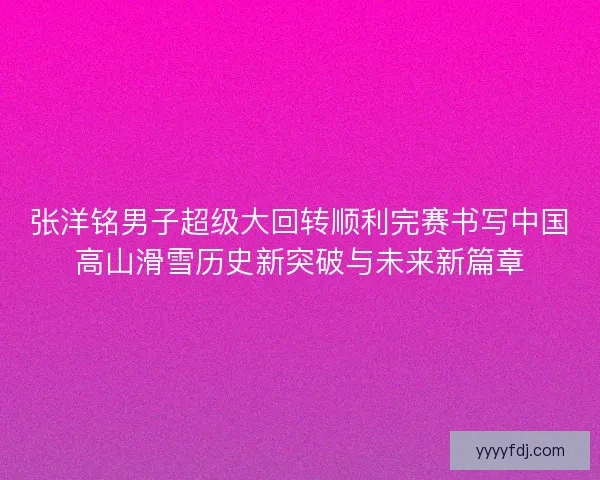 张洋铭男子超级大回转顺利完赛书写中国高山滑雪历史新突破与未来新篇章