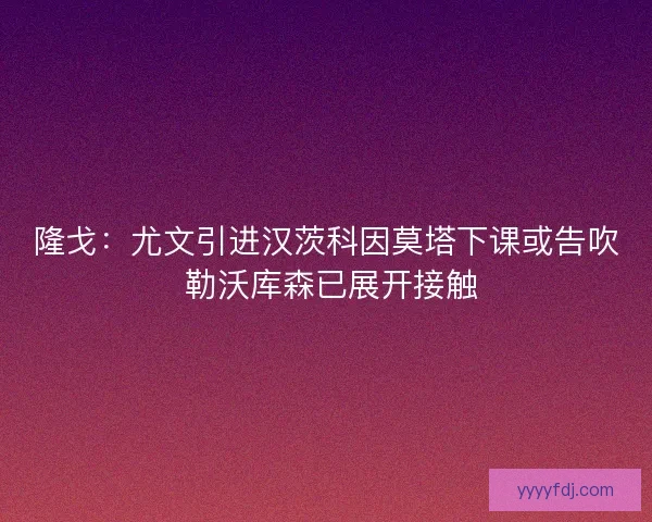 隆戈：尤文引进汉茨科因莫塔下课或告吹 勒沃库森已展开接触