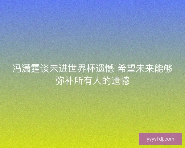 冯潇霆谈未进世界杯遗憾 希望未来能够弥补所有人的遗憾 冯潇霆谈未进世界杯遗憾 希望未来能够弥补所有人的遗憾