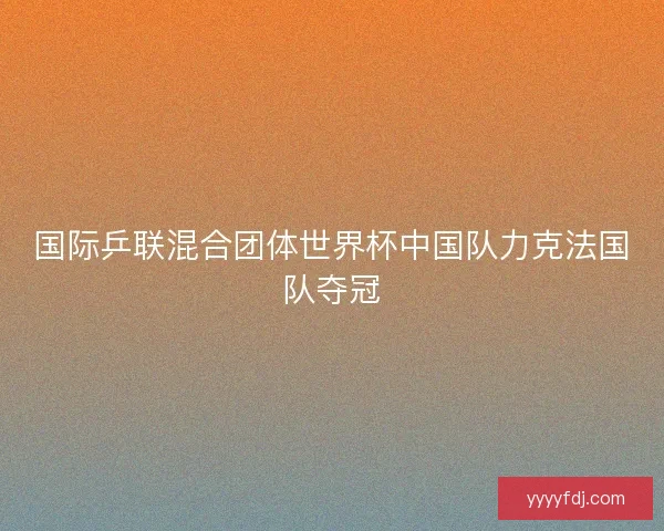 国际乒联混合团体世界杯中国队力克法国队夺冠