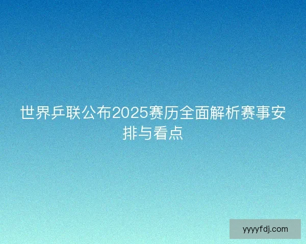 世界乒联公布2025赛历全面解析赛事安排与看点 世界乒联公布2025赛历全面解析赛事安排与看点