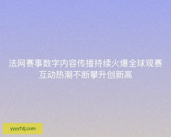 法网赛事数字内容传播持续火爆全球观赛互动热潮不断攀升创新高 法网赛事数字内容传播持续火爆全球观赛互动热潮不断攀升创新高