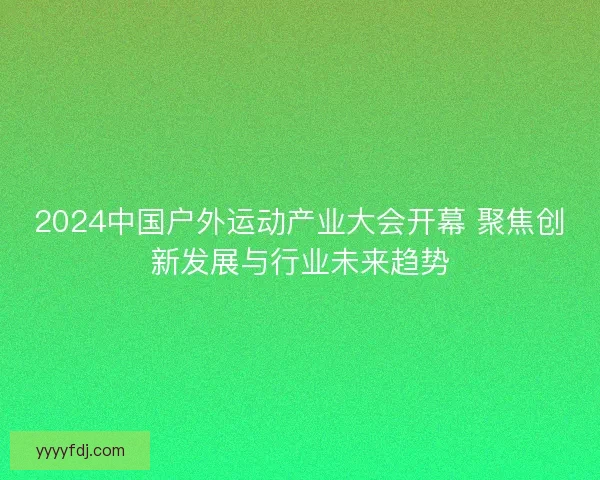 2024中国户外运动产业大会开幕 聚焦创新发展与行业未来趋势 2024中国户外运动产业大会开幕 聚焦创新发展与行业未来趋势