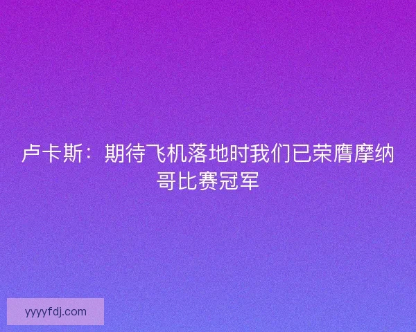 卢卡斯:期待飞机落地时我们已荣膺摩纳哥比赛冠军 卢卡斯:期待飞机落地时我们已荣膺摩纳哥比赛冠军