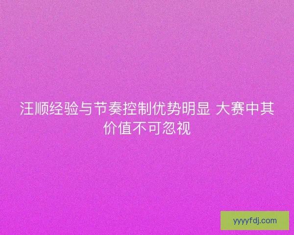 汪顺经验与节奏控制优势明显 大赛中其价值不可忽视 汪顺经验与节奏控制优势明显 大赛中其价值不可忽视